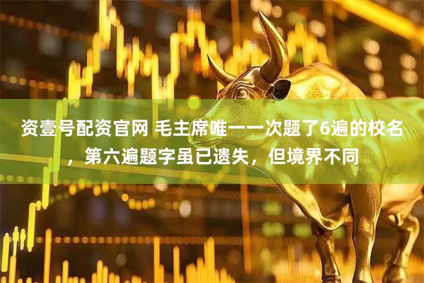资壹号配资官网 毛主席唯一一次题了6遍的校名，第六遍题字虽已遗失，但境界不同